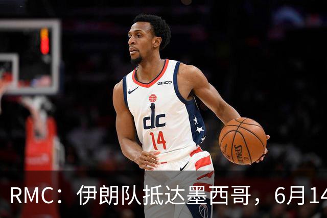 RMC：伊朗队抵达墨西哥，6月14日或15日将前往美国